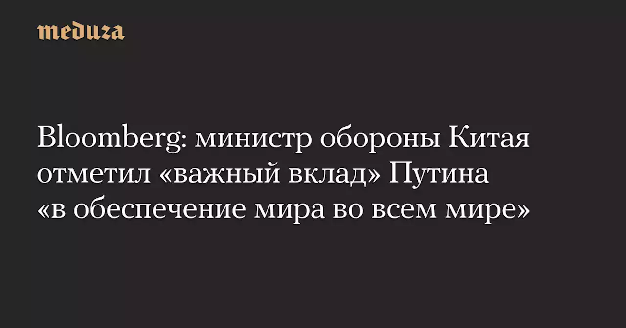 Bloomberg: министр обороны Китая отметил «важный вклад» Путина «в обеспечение мира во всем мире» — Meduza