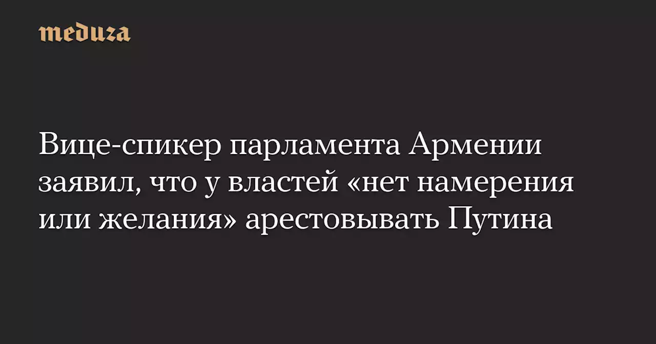 Вице-спикер парламента Армении заявил, что у властей «нет намерения или желания» арестовывать Путина — Meduza