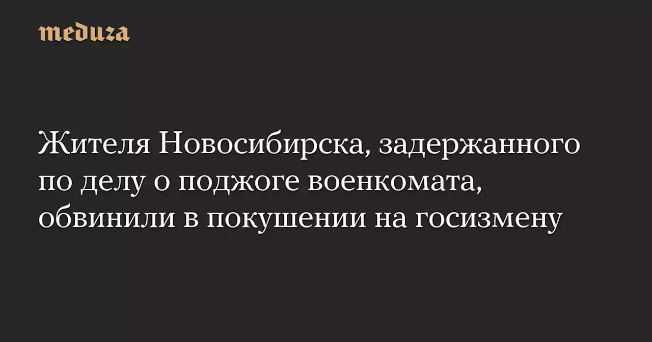 Жителя Новосибирска, задержанного по делу о поджоге военкомата, обвинили в покушении на госизмену — Meduza