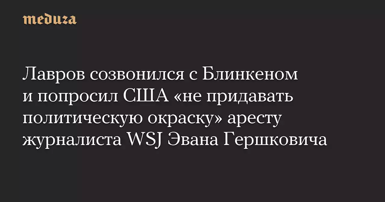 Лавров созвонился с Блинкеном и попросил США «не придавать политическую окраску» аресту журналиста WSJ Эвана Гершковича — Meduza