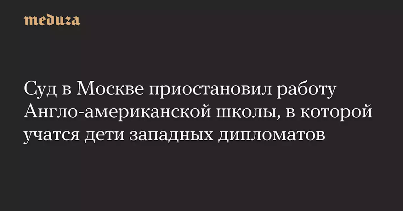 Суд в Москве приостановил работу Англо-американской школы, в которой учатся дети западных дипломатов — Meduza