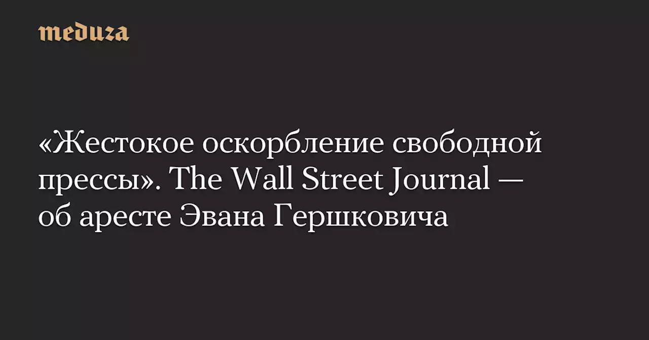 «Жестокое оскорбление свободной прессы». The Wall Street Journal — об аресте Эвана Гершковича — Meduza