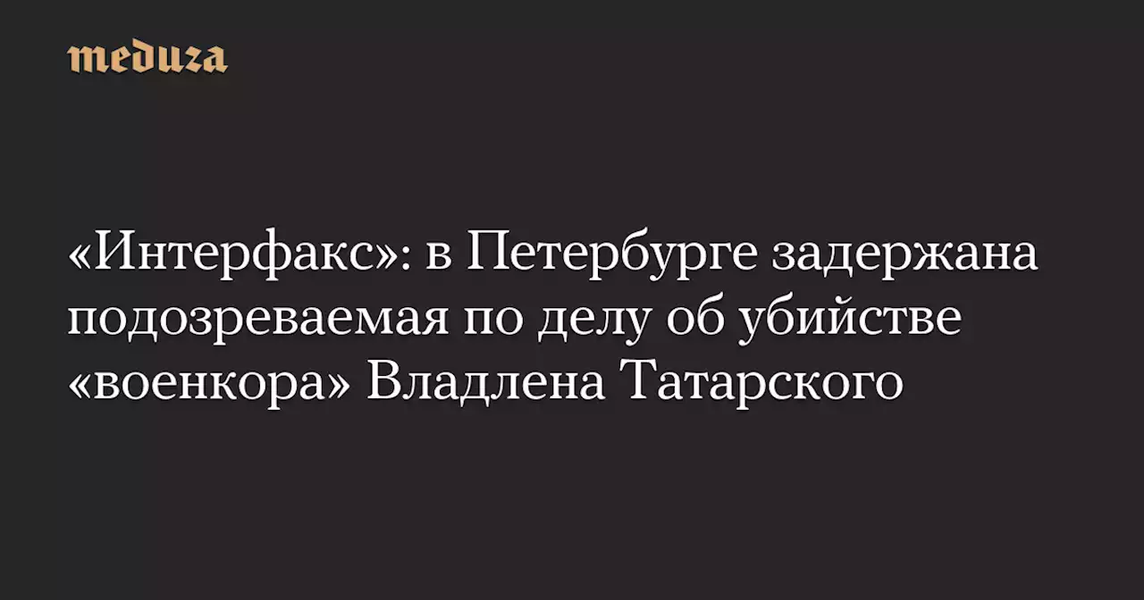 «Интерфакс»: в Петербурге задержана подозреваемая по делу об убийстве «военкора» Владлена Татарского — Meduza