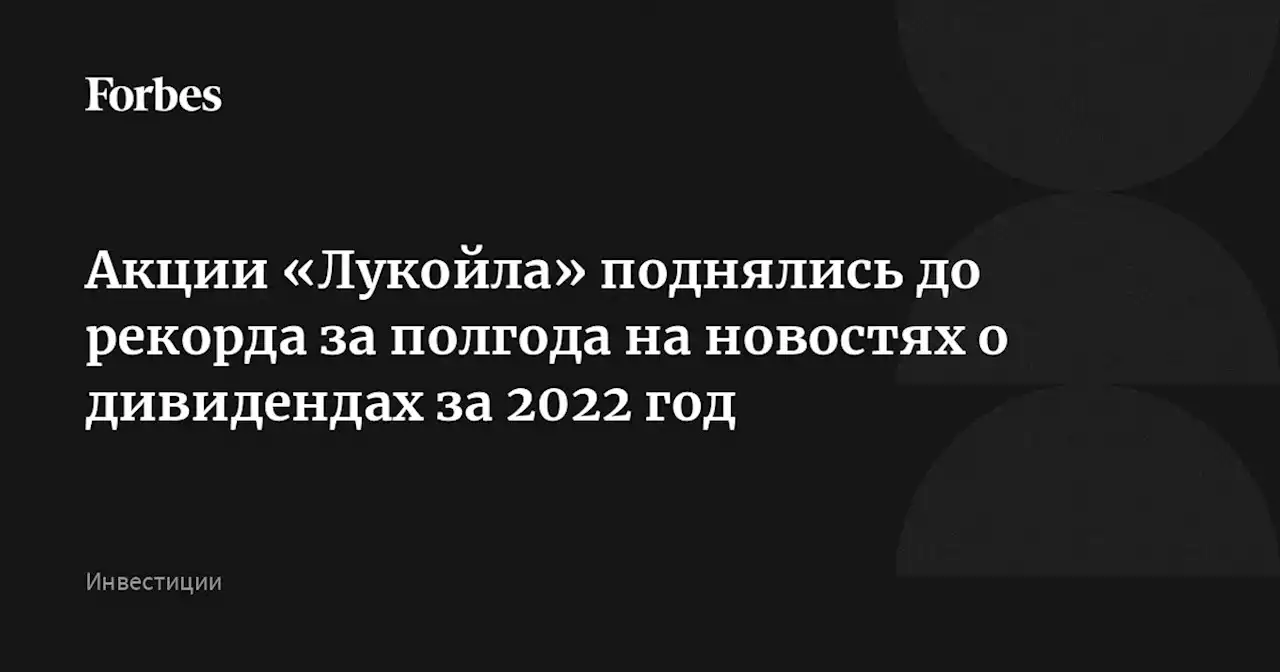 Акции «Лукойла» поднялись до рекорда за полгода на новостях о дивидендах за 2022 год