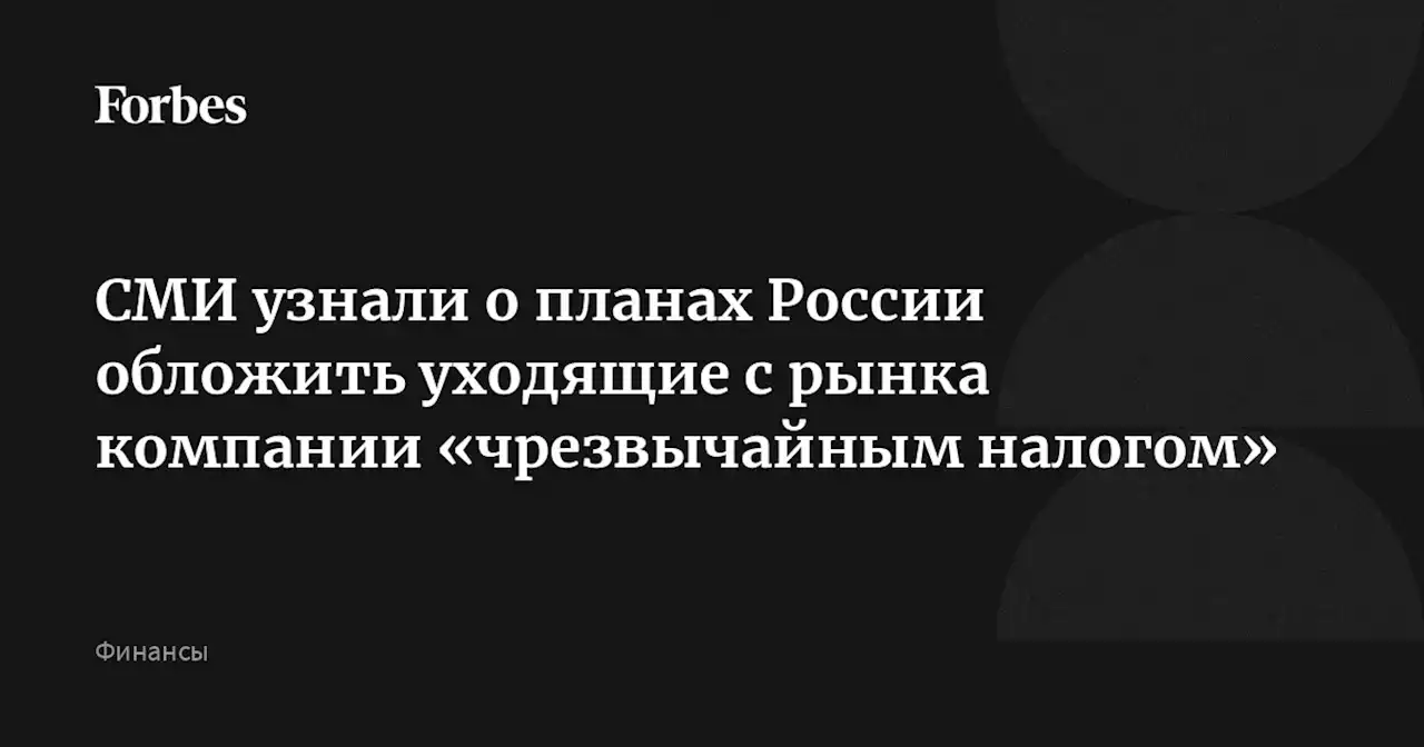 СМИ узнали о планах России обложить уходящие с рынка компании «чрезвычайным налогом»