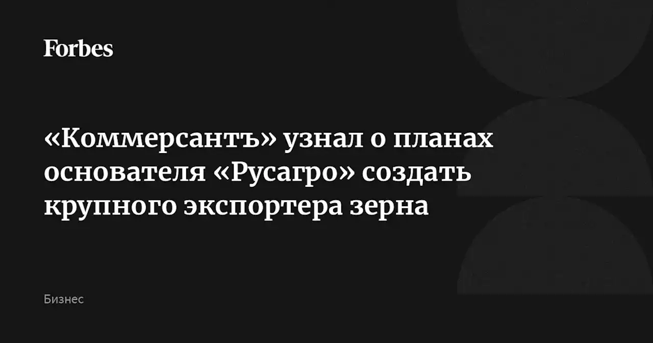 «Коммерсантъ» узнал о планах основателя «Русагро» создать крупного экспортера зерна