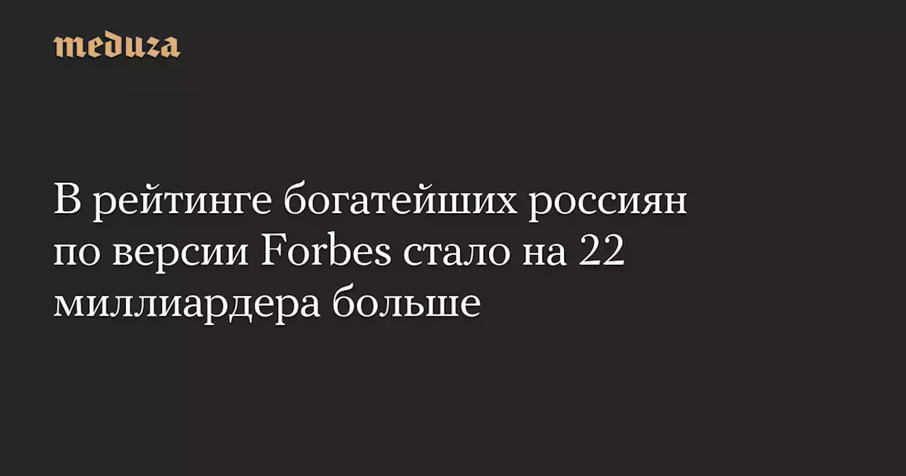 В рейтинге богатейших россиян по версии Forbes стало на 22 миллиардера больше — Meduza