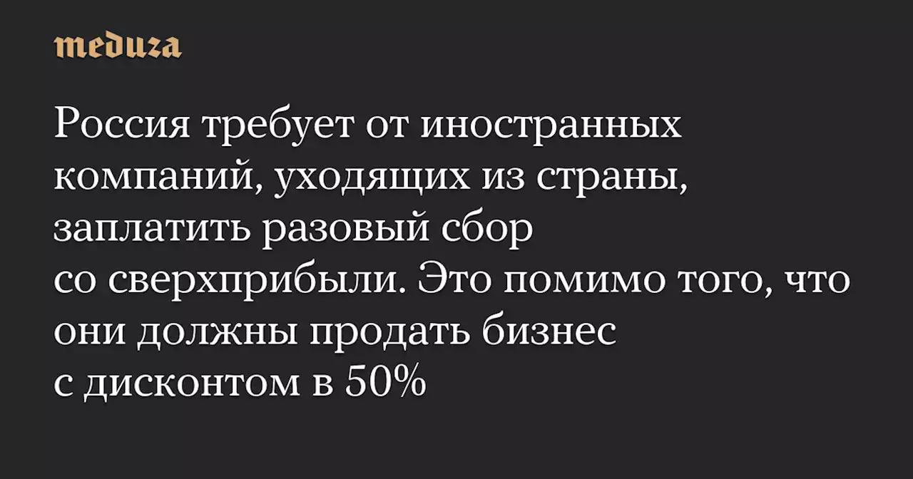 Россия требует от иностранных компаний, уходящих из страны, заплатить разовый сбор со сверхприбыли. Это помимо того, что они должны продать бизнес с дисконтом в 50% — Meduza