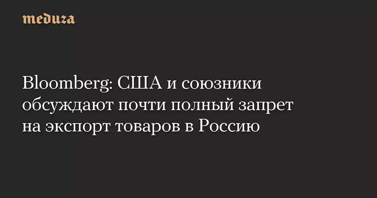 Bloomberg: США и союзники обсуждают почти полный запрет на экспорт товаров в Россию — Meduza