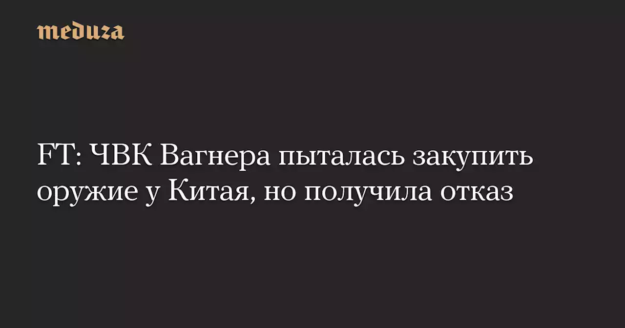 FT: ЧВК Вагнера пыталась закупить оружие у Китая, но получила отказ — Meduza