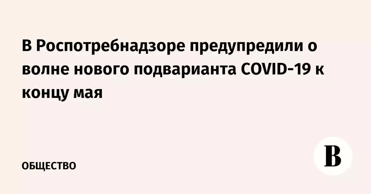 В Роспотребнадзоре предупредили о волне нового подварианта COVID-19 к концу мая