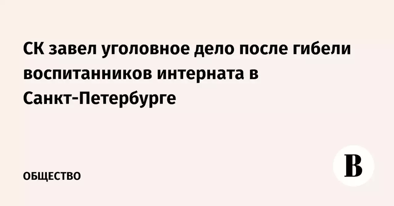 СК завел уголовное дело после гибели воспитанников интерната в Санкт-Петербурге