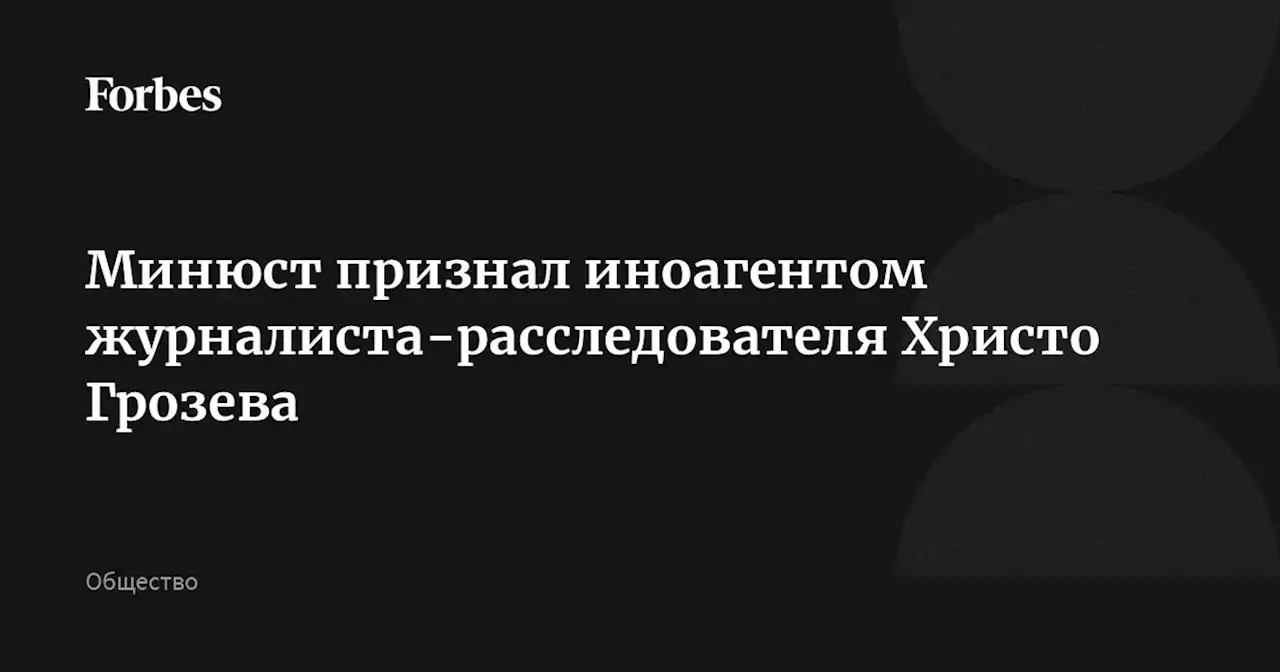 Минюст признал иноагентом журналиста-расследователя Христо Грозева