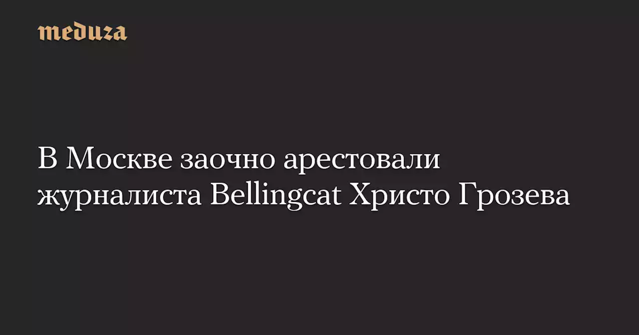 В Москве заочно арестовали журналиста Bellingcat Христо Грозева — Meduza