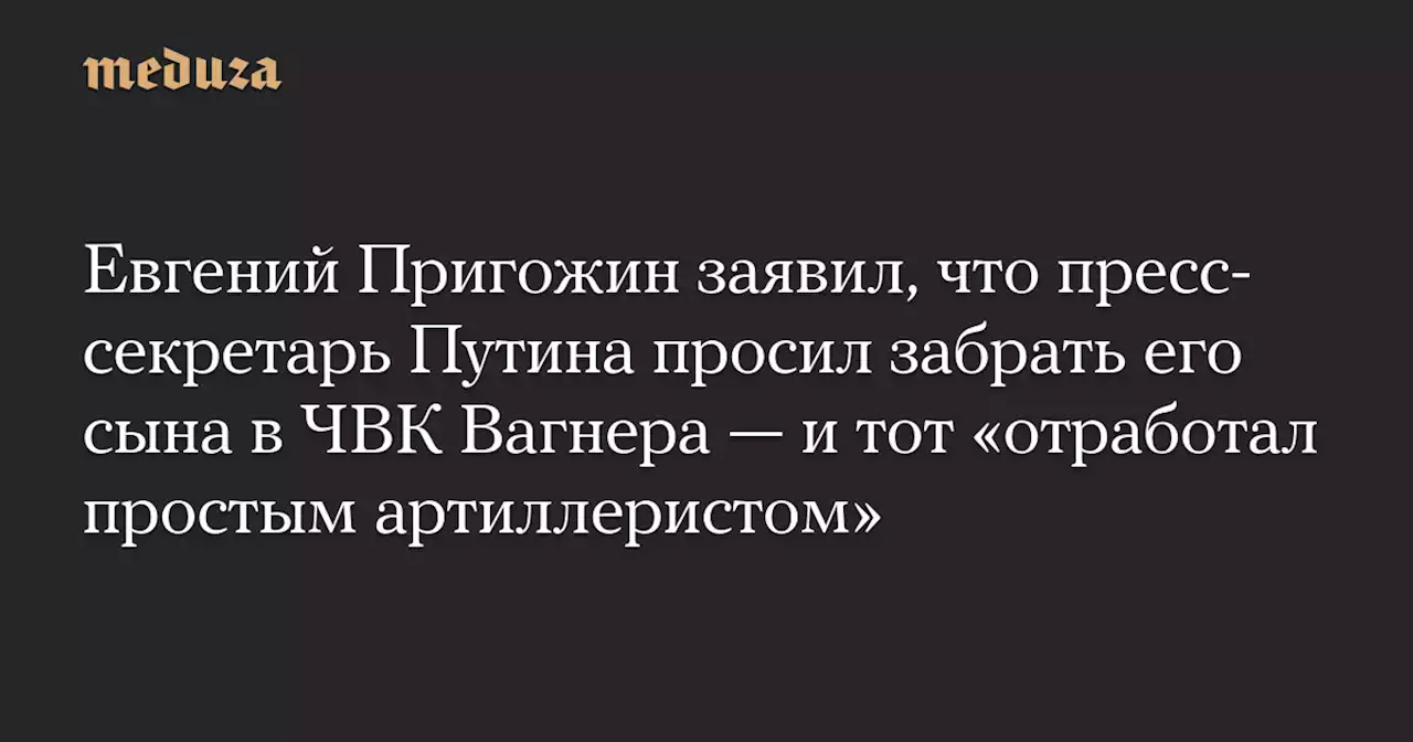 Евгений Пригожин заявил, что пресс-секретарь Путина просил забрать его сына в ЧВК Вагнера — и тот «отработал простым артиллеристом» — Meduza