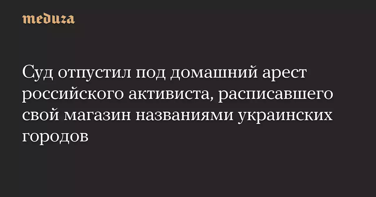 Суд отпустил под домашний арест российского активиста, расписавшего свой магазин названиями украинских городов — Meduza