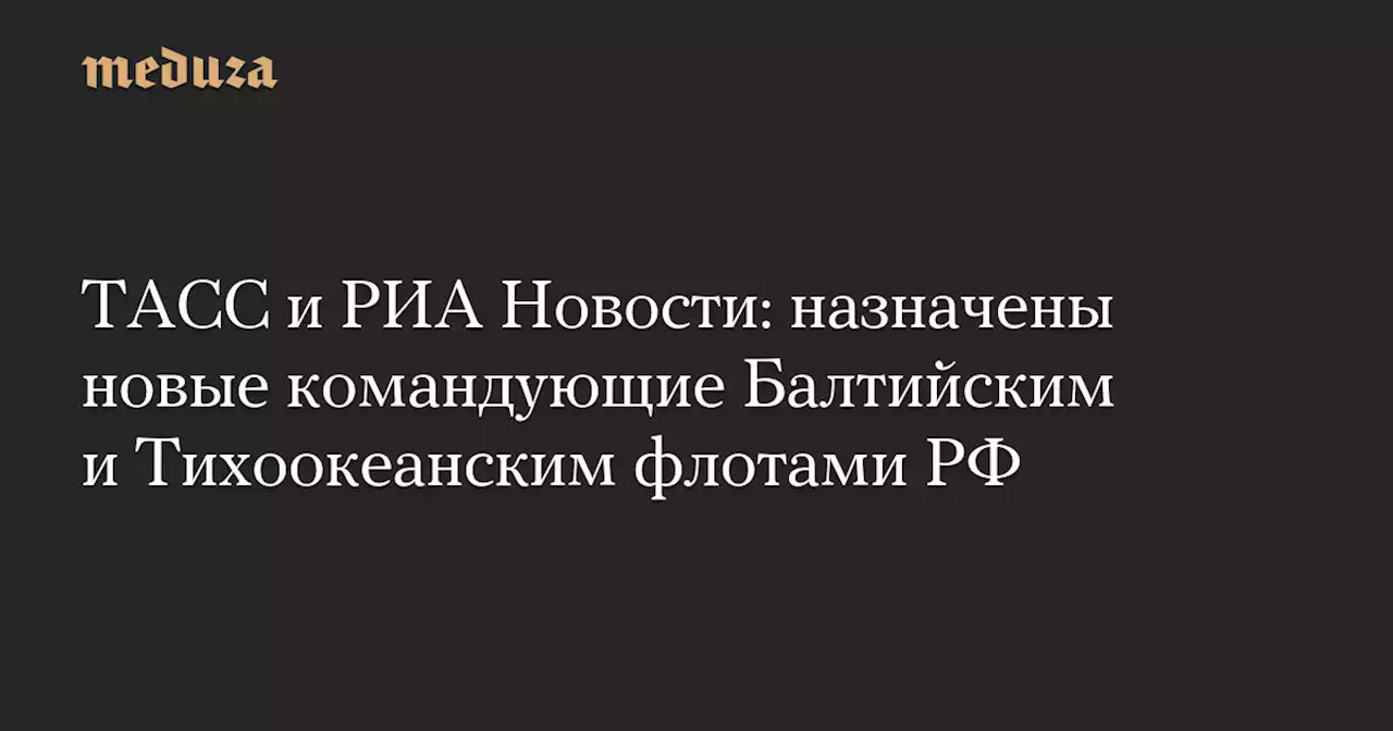 ТАСС и РИА Новости: назначены новые командующие Балтийским и Тихоокеанским флотами РФ — Meduza