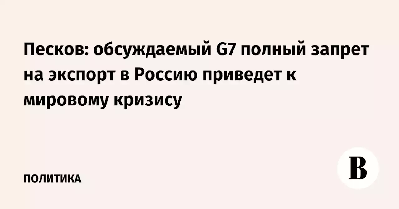 Песков: обсуждаемый G7 полный запрет на экспорт в Россию приведет к мировому кризису