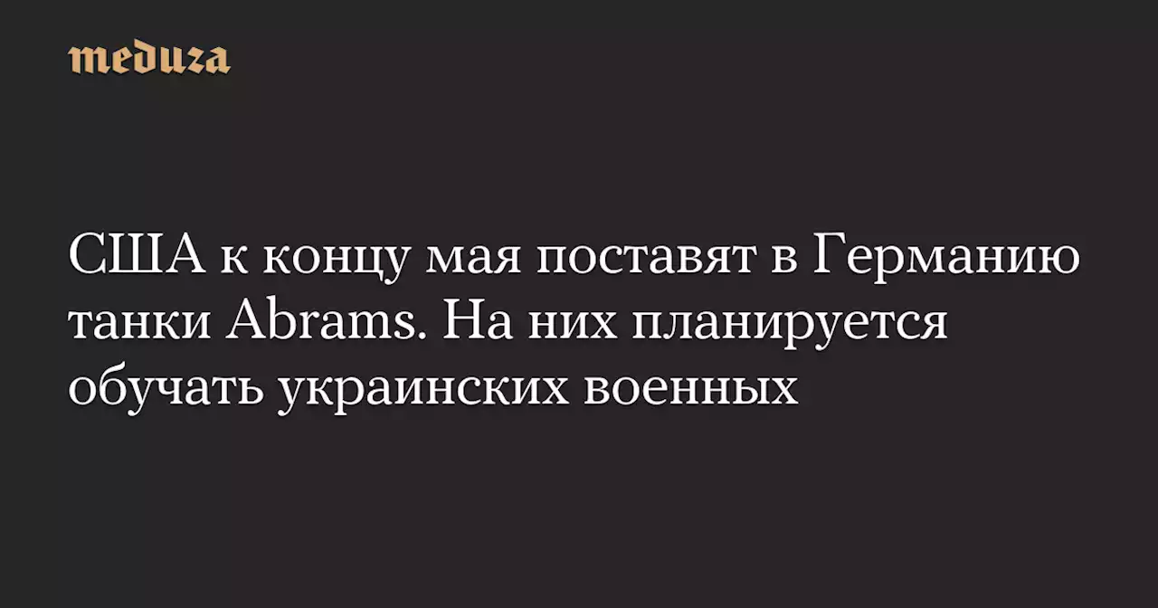 США к концу мая поставят в Германию танки Abrams. На них планируется обучать украинских военных — Meduza