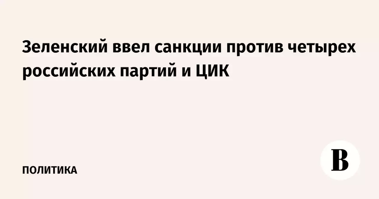 Зеленский ввел санкции против четырех российских партий и ЦИК