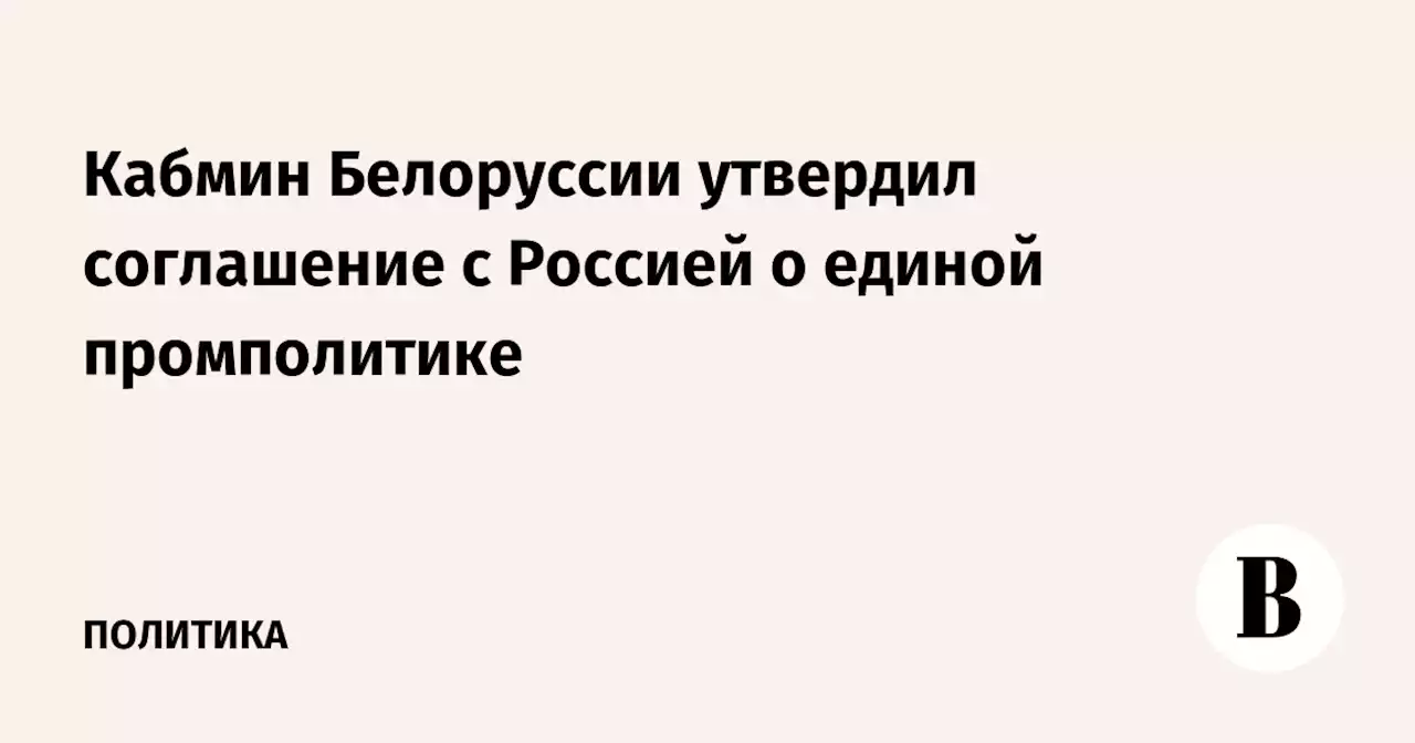 Кабмин Белоруссии утвердил соглашение с Россией о единой промполитике