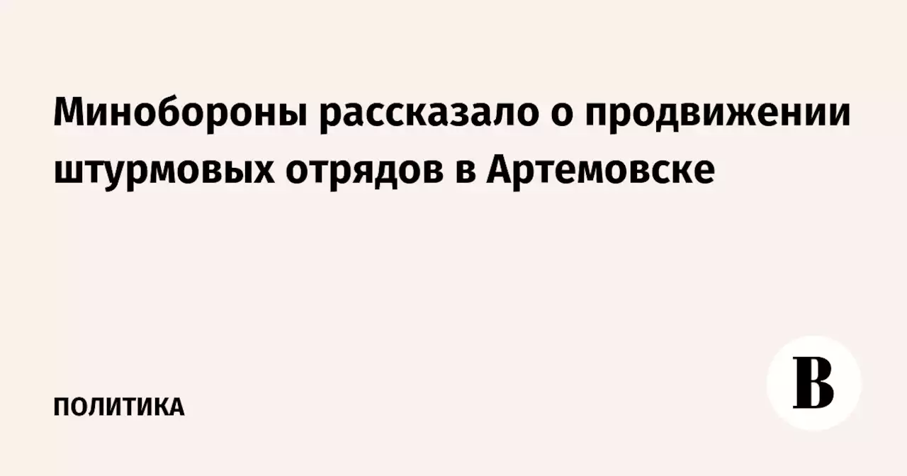 Минобороны рассказало о продвижении штурмовых отрядов в Артемовске