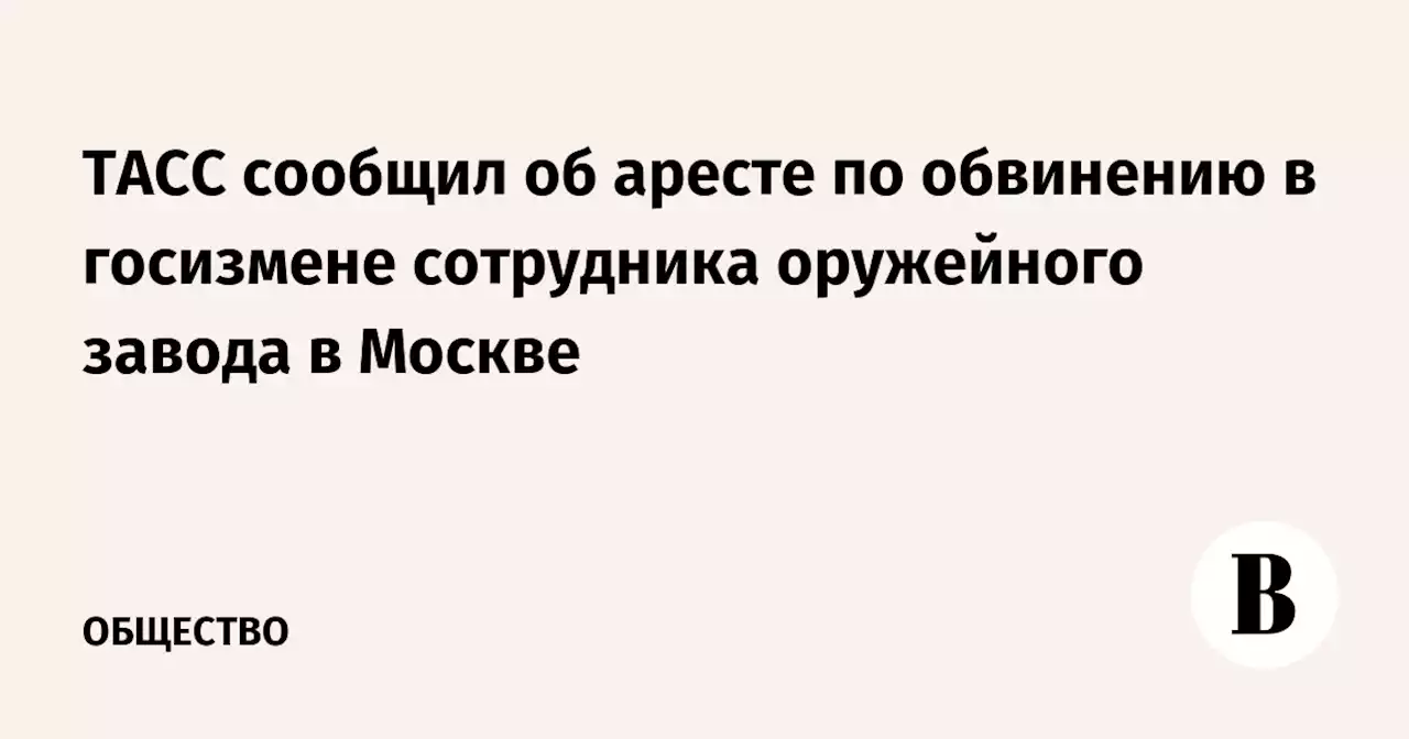 ТАСС сообщил об аресте по обвинению в госизмене сотрудника оружейного завода в Москве