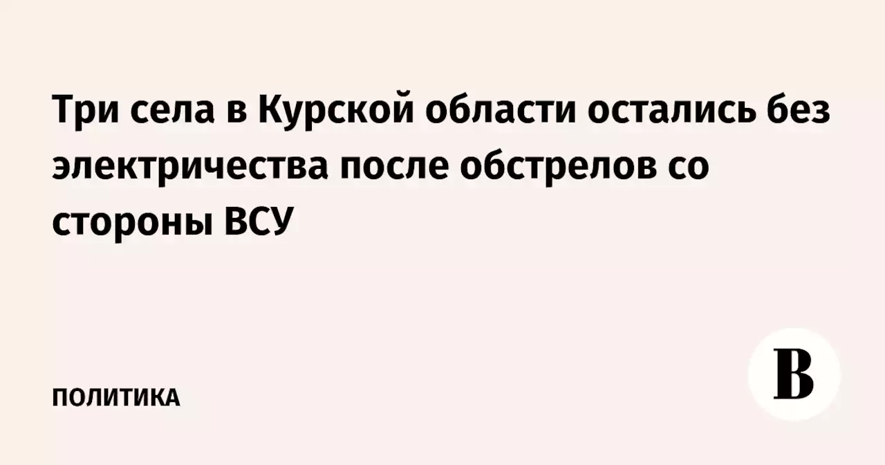 Три села в Курской области остались без электричества после обстрелов со стороны ВСУ