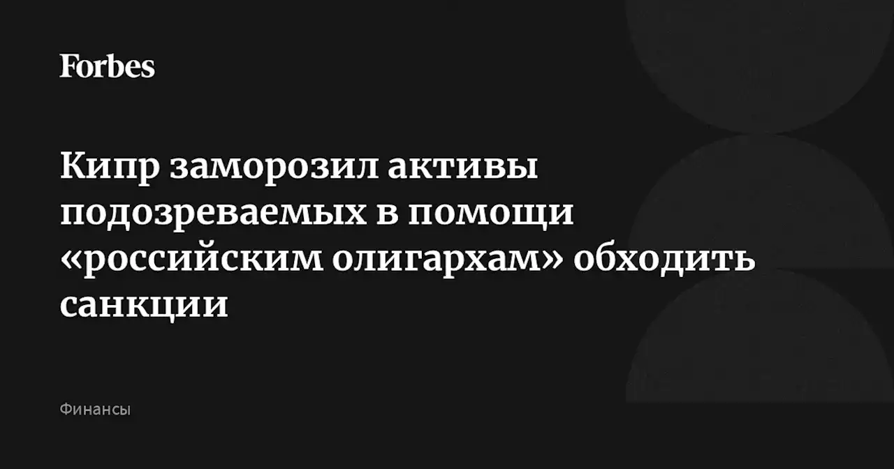 Кипр заморозил активы подозреваемых в помощи «российским олигархам» обходить санкции