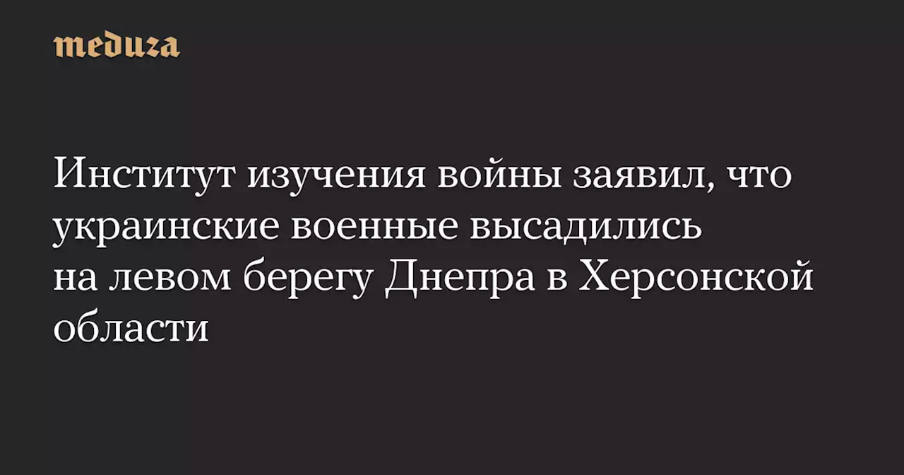 Институт изучения войны заявил, что украинские военные высадились на левом берегу Днепра в Херсонской области — Meduza