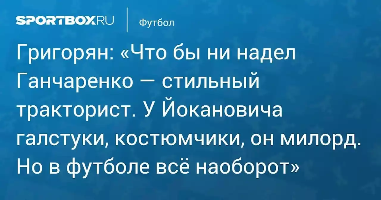 Григорян: «Что бы ни надел Ганчаренко — стильный тракторист. У Йокановича галстуки, костюмчики, он милорд. Но в футболе всё наоборот»