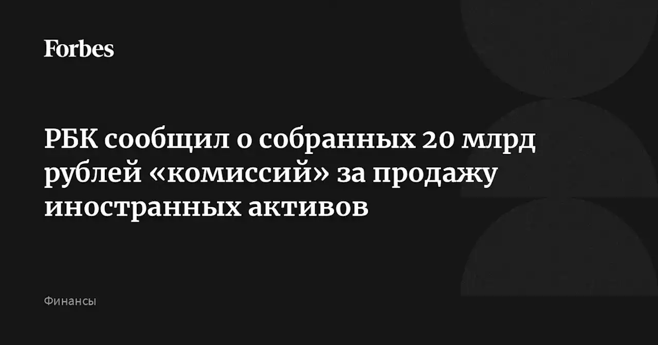 РБК сообщил о собранных 20 млрд рублей «комиссий» за продажу иностранных активов