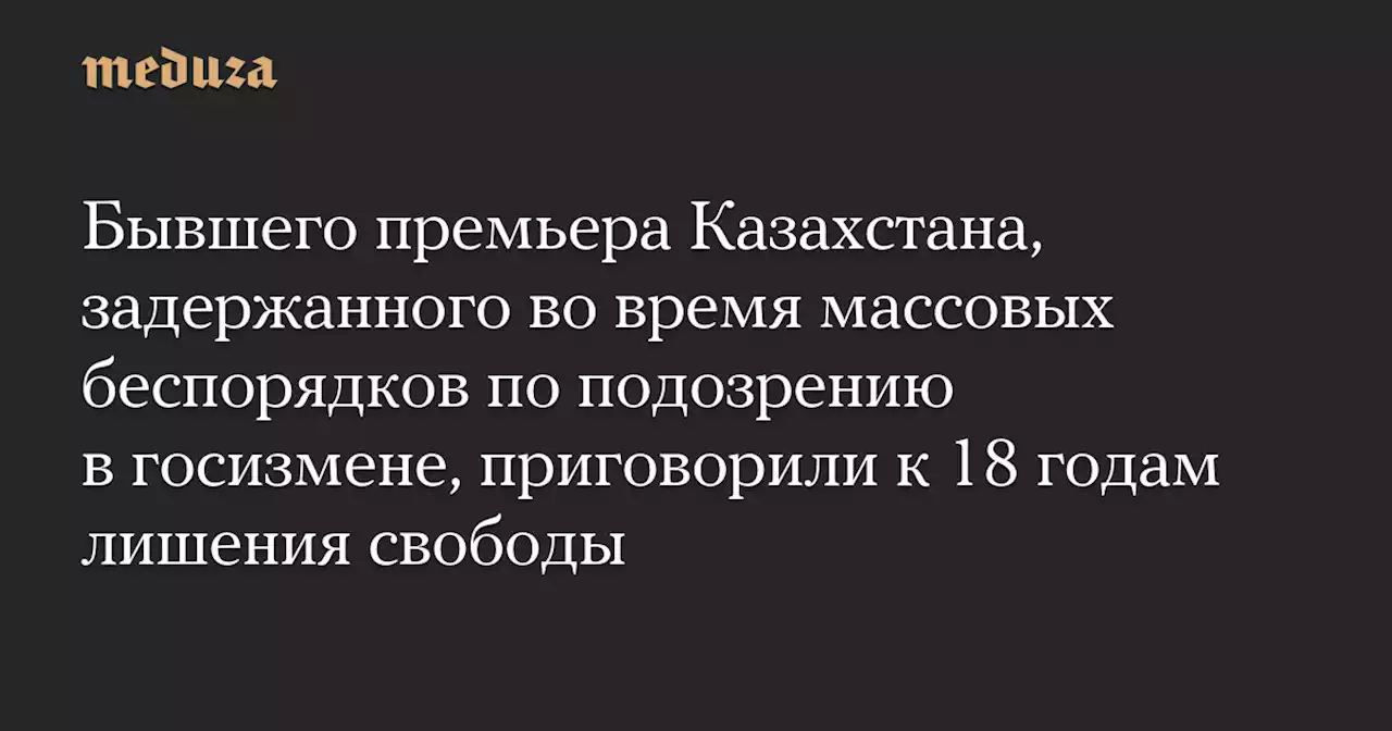 Бывшего премьера Казахстана, задержанного во время массовых беспорядков по подозрению в госизмене, приговорили к 18 годам лишения свободы — Meduza