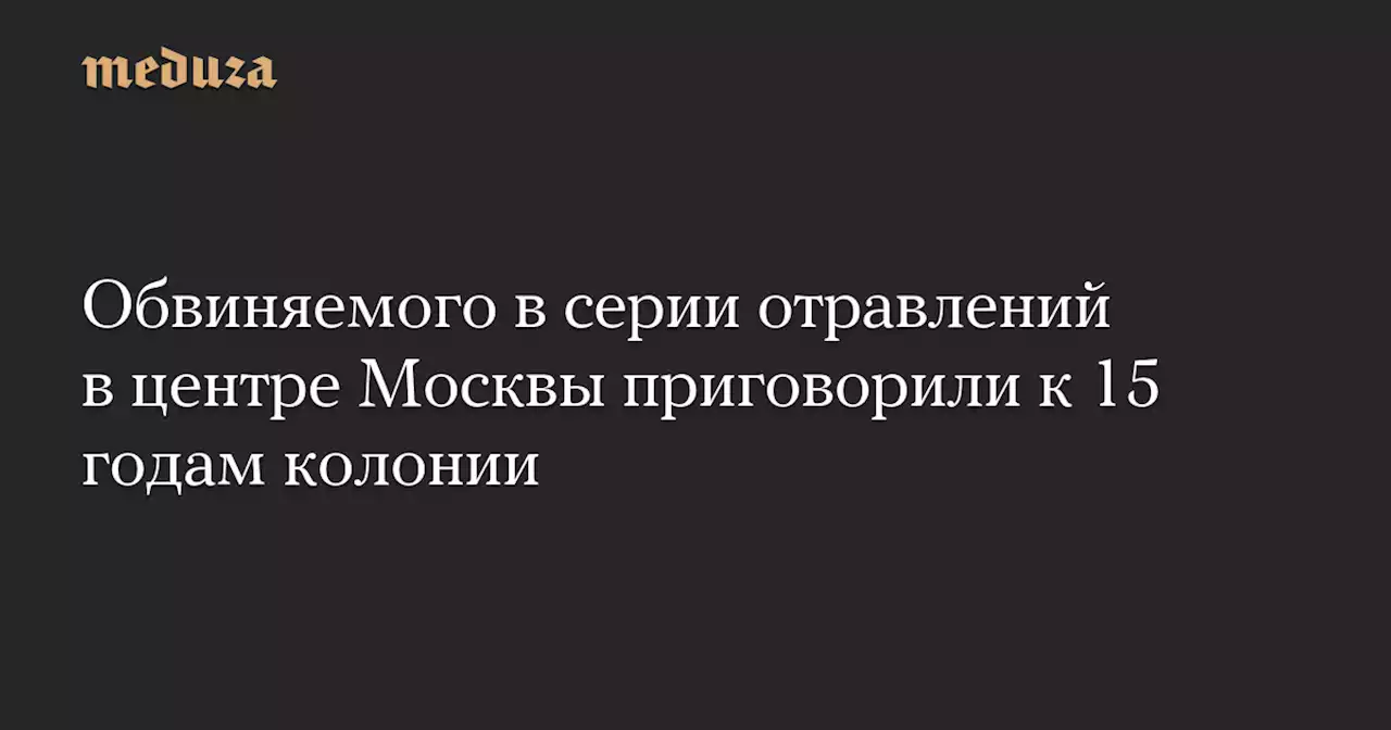 Обвиняемого в серии отравлений в центре Москвы приговорили к 15 годам колонии — Meduza