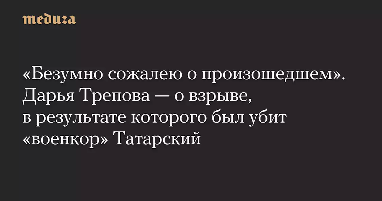 «Безумно сожалею о произошедшем». Дарья Трепова — о взрыве, в результате которого был убит «военкор» Татарский — Meduza