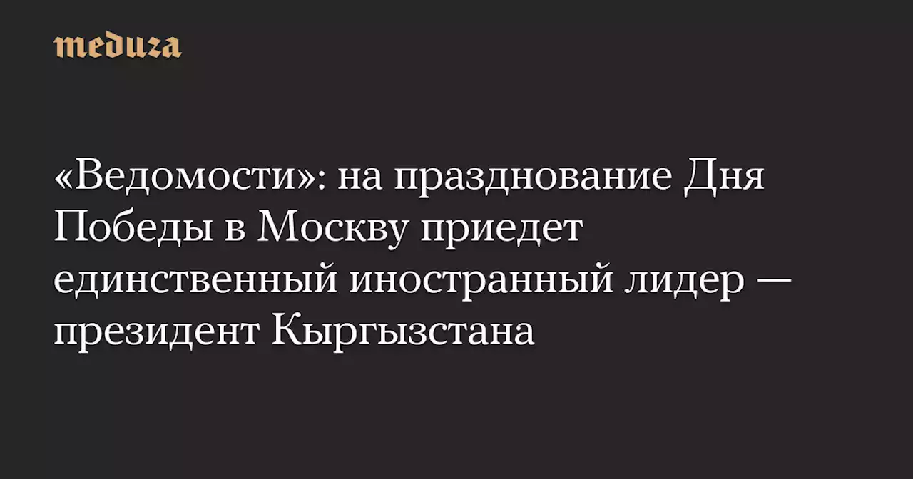 «Ведомости»: на празднование Дня Победы в Москву приедет единственный иностранный лидер — президент Кыргызстана — Meduza