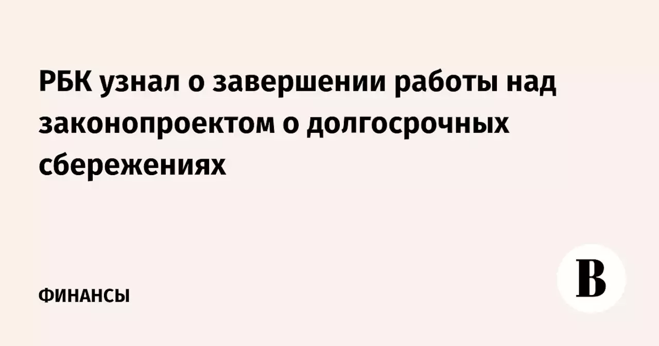 РБК узнал о завершении работы над законопроектом о долгосрочных сбережениях