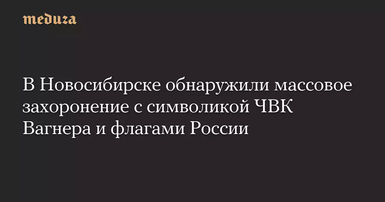 В Новосибирске обнаружили массовое захоронение с символикой ЧВК Вагнера и флагами России — Meduza