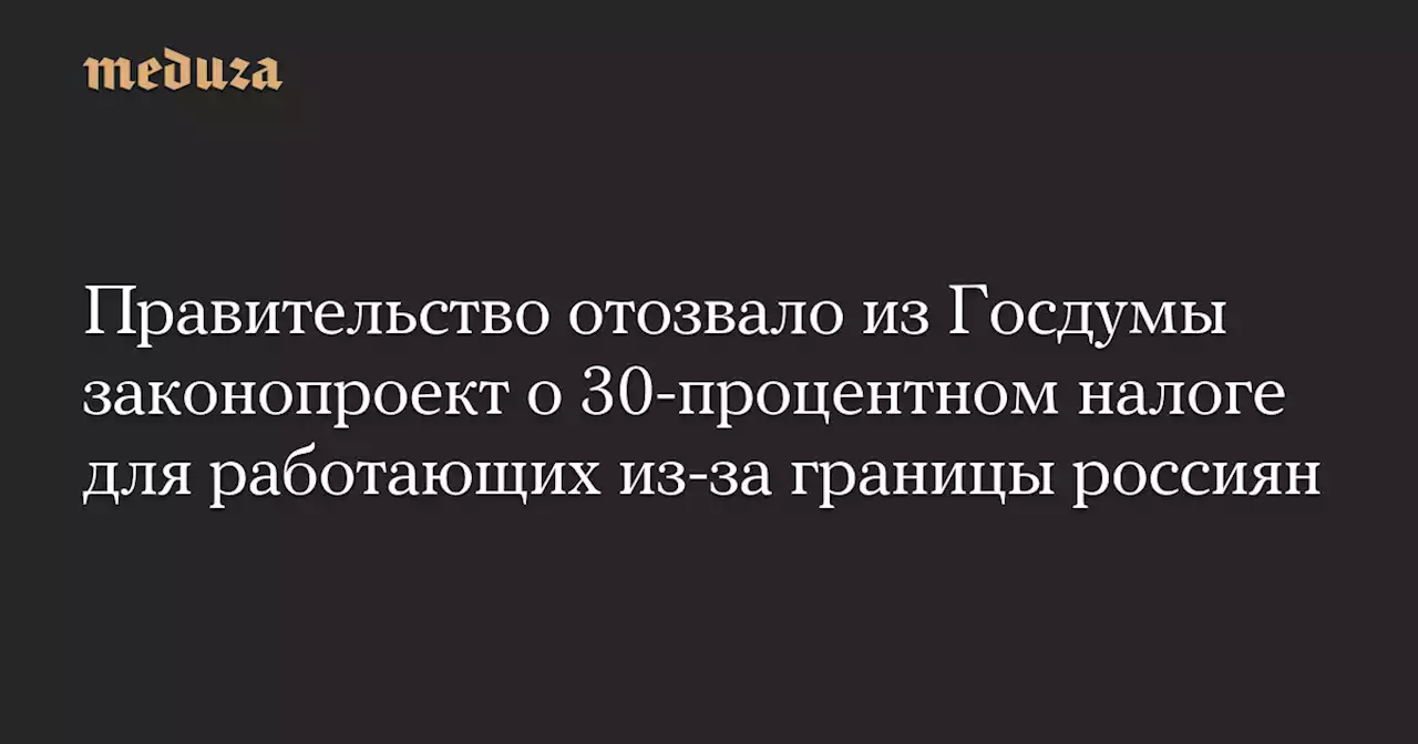 Правительство отозвало из Госдумы законопроект о 30-процентном налоге для работающих из-за границы россиян — Meduza