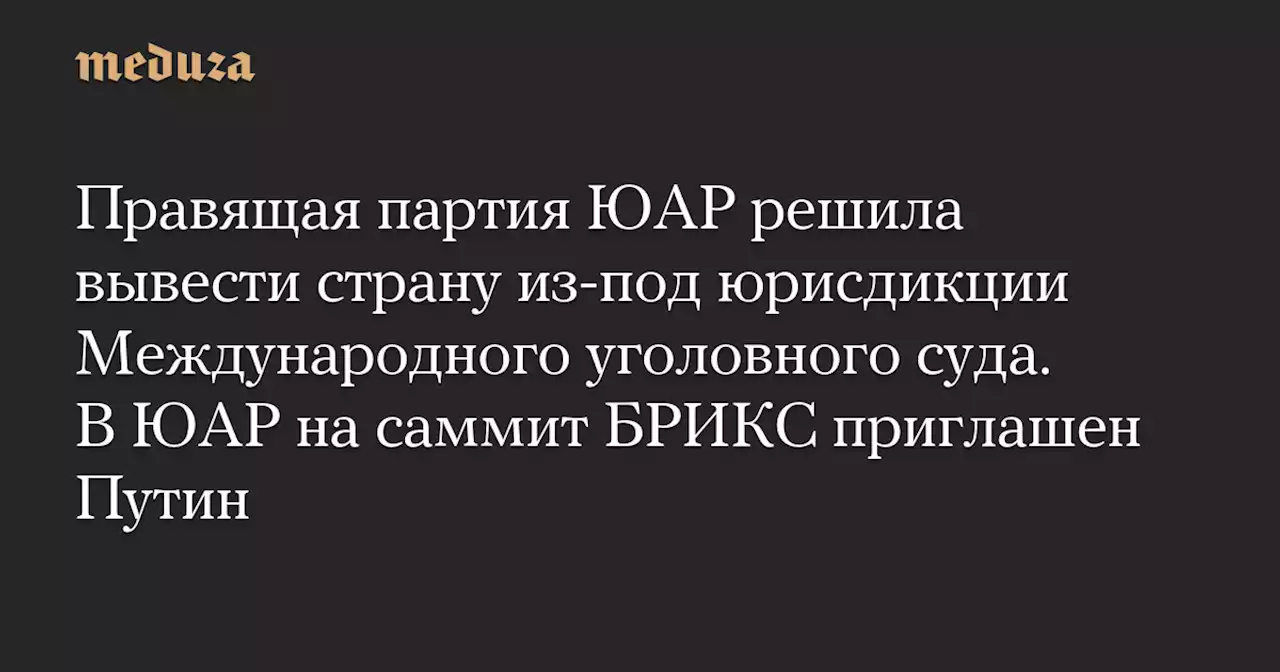 Правящая партия ЮАР решила вывести страну из-под юрисдикции Международного уголовного суда. В ЮАР на саммит БРИКС приглашен Путин — Meduza