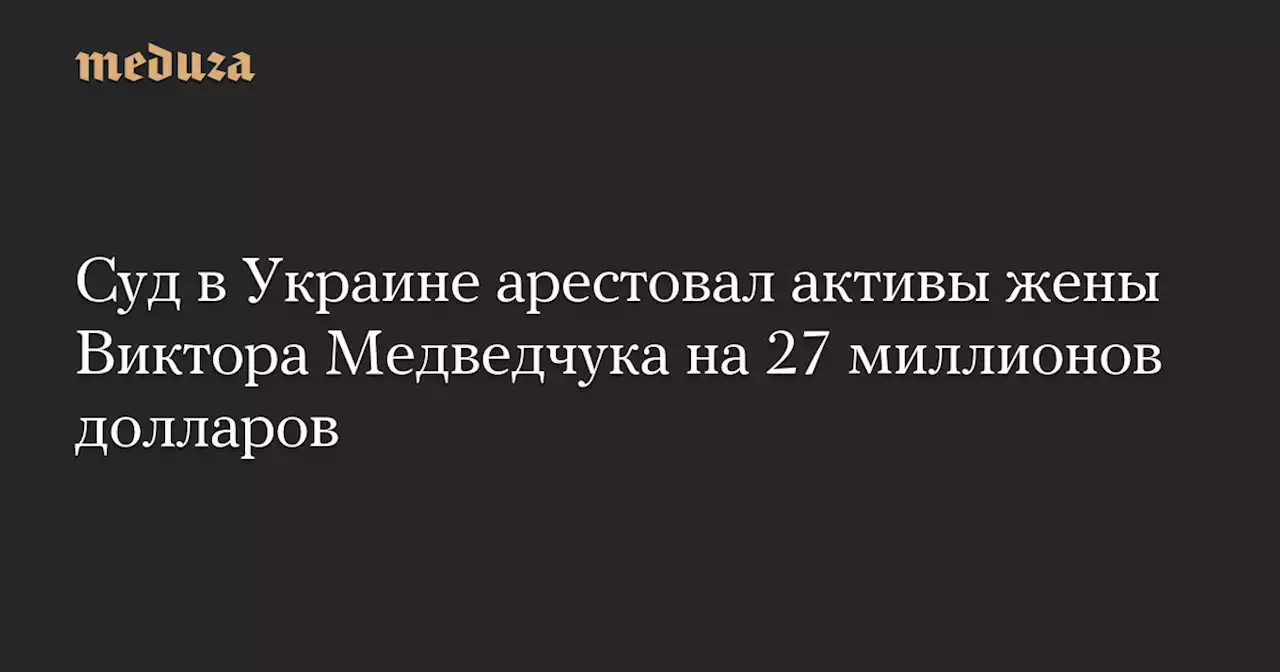 Суд в Украине арестовал активы жены Виктора Медведчука на 27 миллионов долларов — Meduza