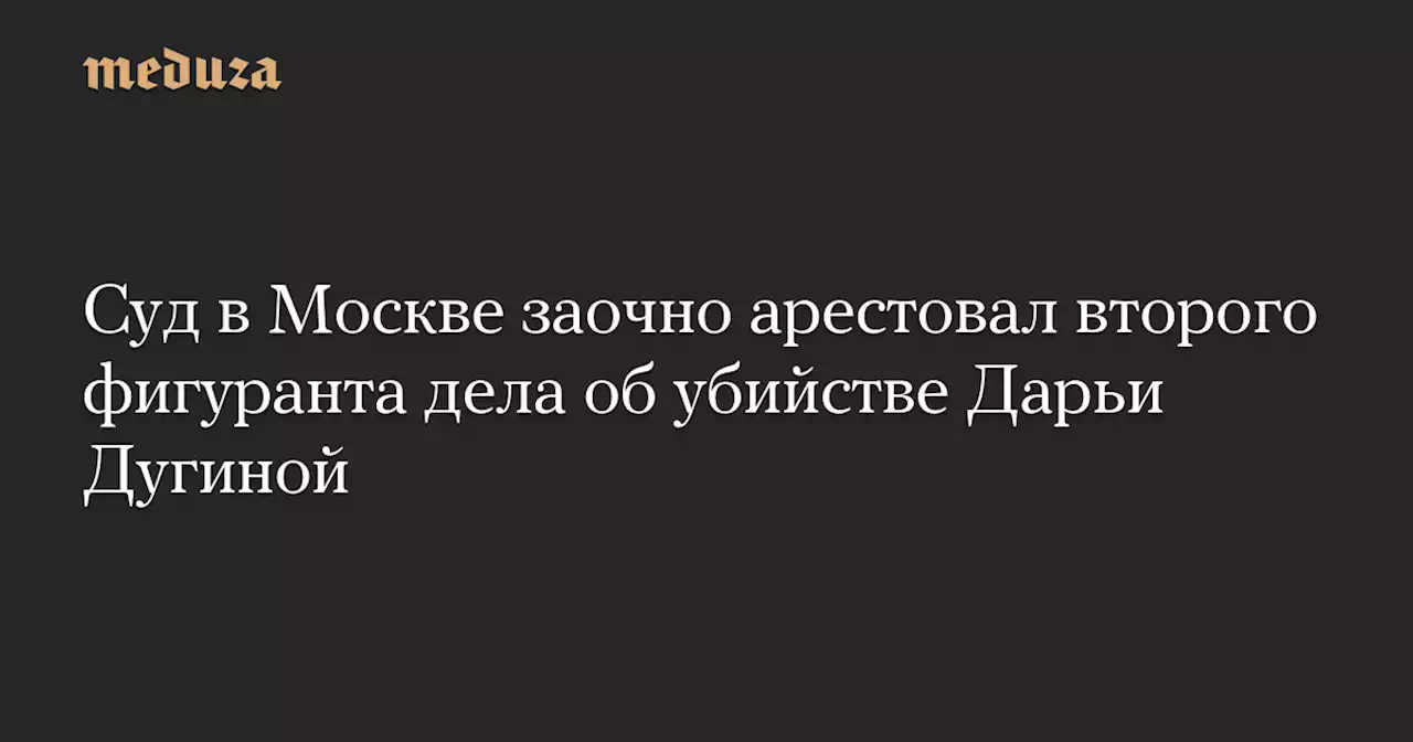 Суд в Москве заочно арестовал второго фигуранта дела об убийстве Дарьи Дугиной — Meduza