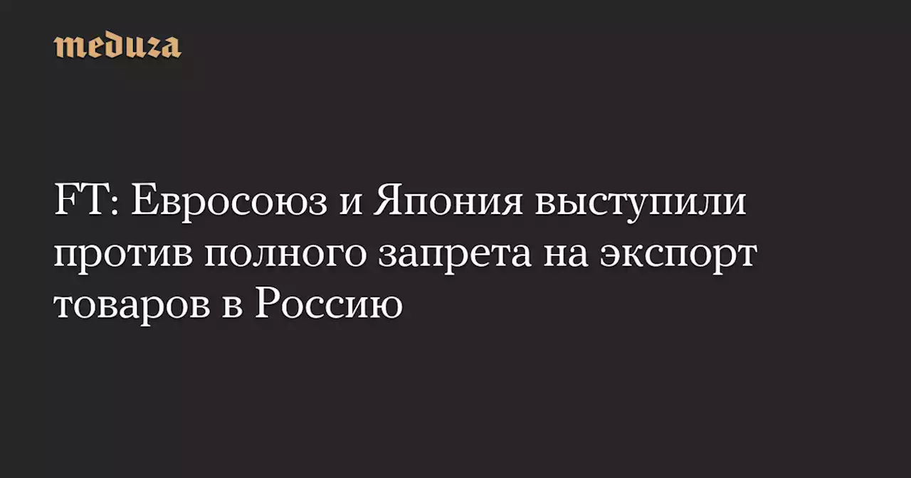 FT: Евросоюз и Япония выступили против полного запрета на экспорт товаров в Россию — Meduza