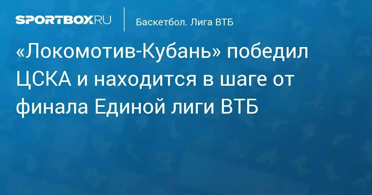 «Локомотив‑Кубань» победил ЦСКА и находится в шаге от финала Единой лиги ВТБ