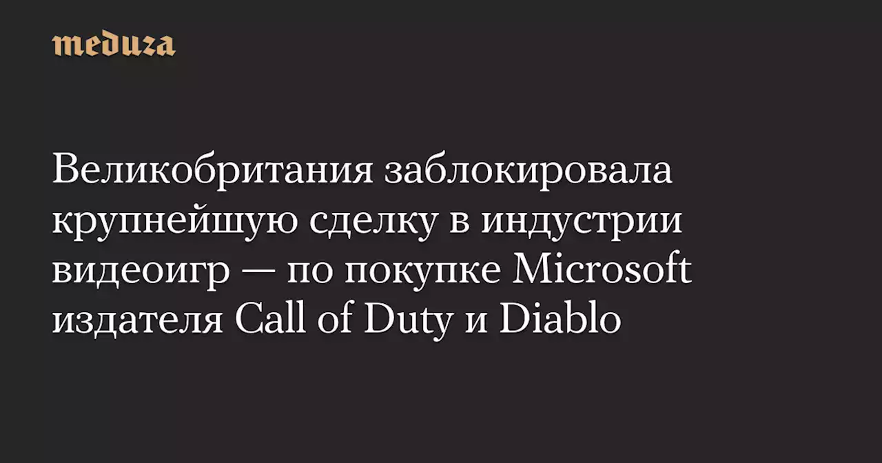 Великобритания заблокировала крупнейшую сделку в индустрии видеоигр — по покупке Microsoft издателя Call of Duty и Diablo — Meduza