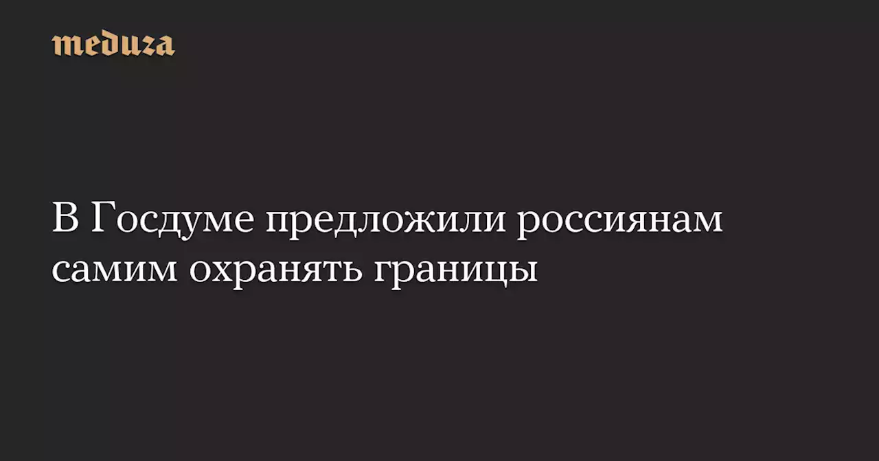 В Госдуме предложили россиянам самим охранять границы — Meduza