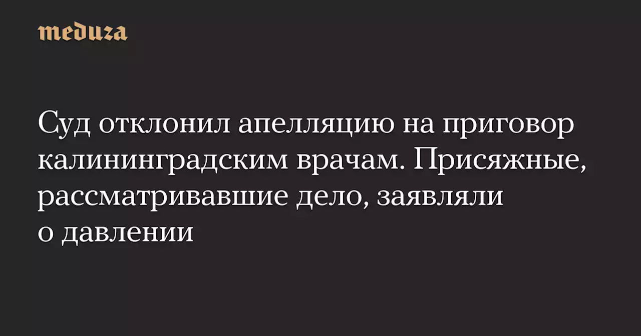 Суд отклонил апелляцию на приговор калининградским врачам. Присяжные, рассматривавшие дело, заявляли о давлении — Meduza