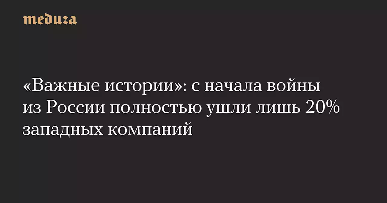 «Важные истории»: с начала войны из России полностью ушли лишь 20% западных компаний — Meduza