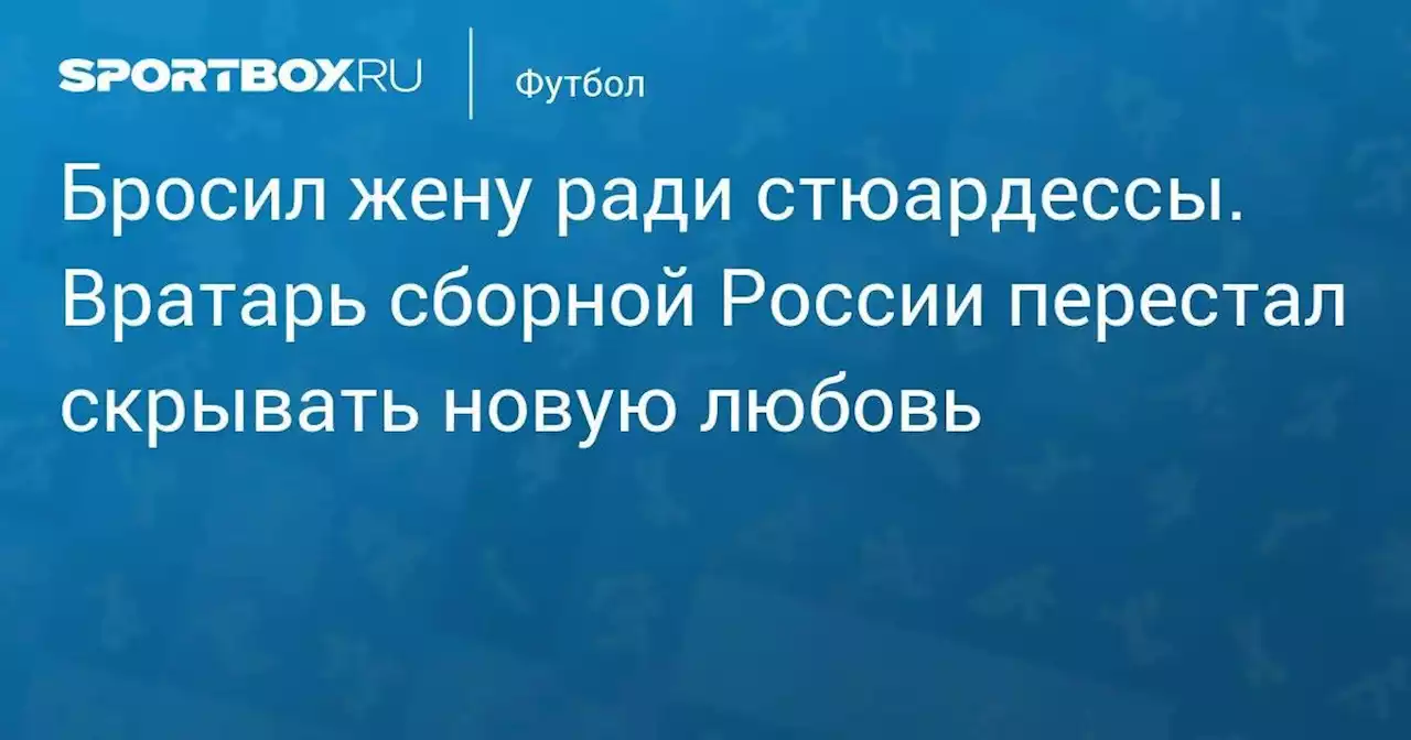 Бросил жену ради стюардессы. Вратарь сборной России перестал скрывать новую любовь