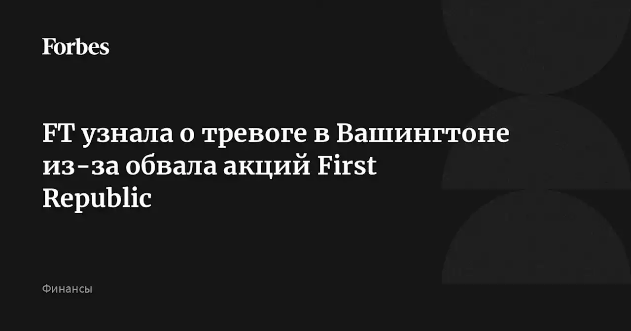 FT узнала о тревоге в Вашингтоне из-за обвала акций First Republic